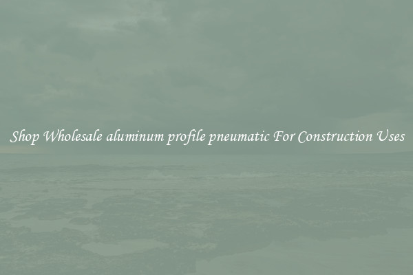 Shop Wholesale aluminum profile pneumatic For Construction Uses
